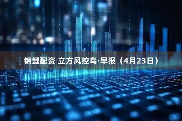 锦鲤配资 立方风控鸟·早报（4月23日）