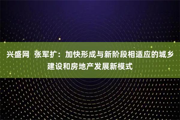 兴盛网  张军扩：加快形成与新阶段相适应的城乡建设和房地产发展新模式