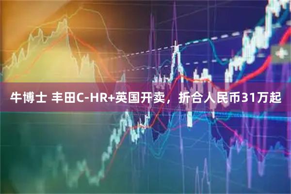 牛博士 丰田C-HR+英国开卖，折合人民币31万起