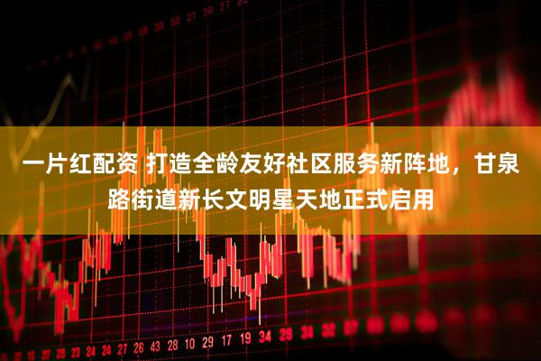 一片红配资 打造全龄友好社区服务新阵地，甘泉路街道新长文明星天地正式启用