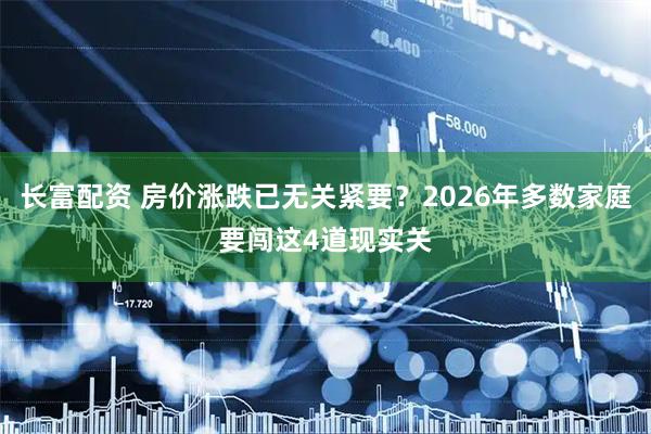 长富配资 房价涨跌已无关紧要？2026年多数家庭要闯这4道现实关