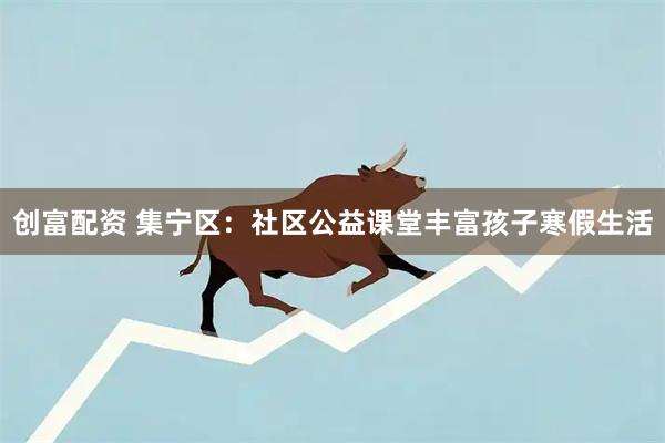 创富配资 集宁区：社区公益课堂丰富孩子寒假生活