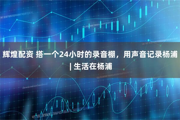 辉煌配资 搭一个24小时的录音棚，用声音记录杨浦 | 生活在杨浦