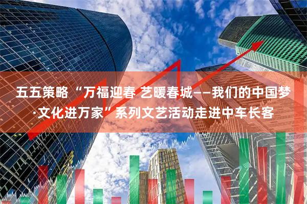 五五策略 “万福迎春 艺暖春城——我们的中国梦·文化进万家”系列文艺活动走进中车长客