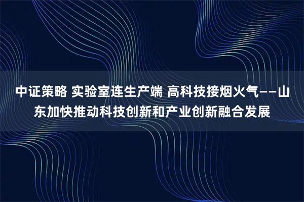 中证策略 实验室连生产端 高科技接烟火气——山东加快推动科技创新和产业创新融合发展