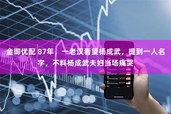 金御优配 87年，一老汉看望杨成武，提到一人名字，不料杨成武夫妇当场痛哭