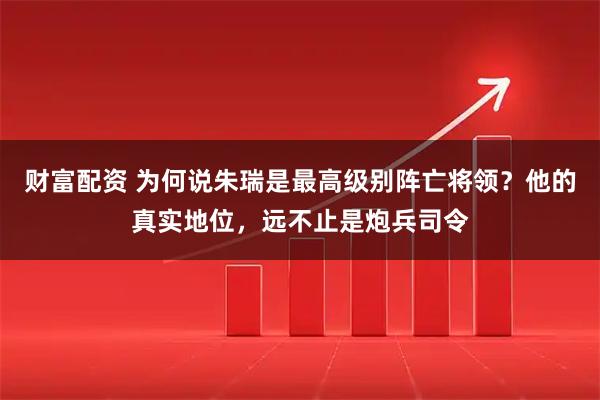 财富配资 为何说朱瑞是最高级别阵亡将领？他的真实地位，远不止是炮兵司令