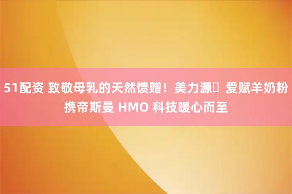 51配资 致敬母乳的天然馈赠！美力源・爱赋羊奶粉携帝斯曼 HMO 科技暖心而至