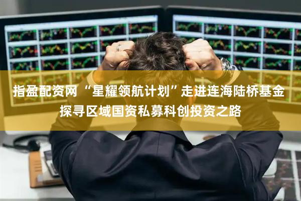指盈配资网 “星耀领航计划”走进连海陆桥基金 探寻区域国资私募科创投资之路