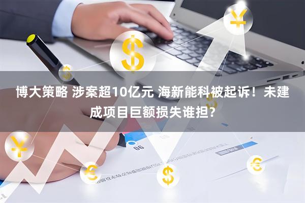 博大策略 涉案超10亿元 海新能科被起诉！未建成项目巨额损失谁担？