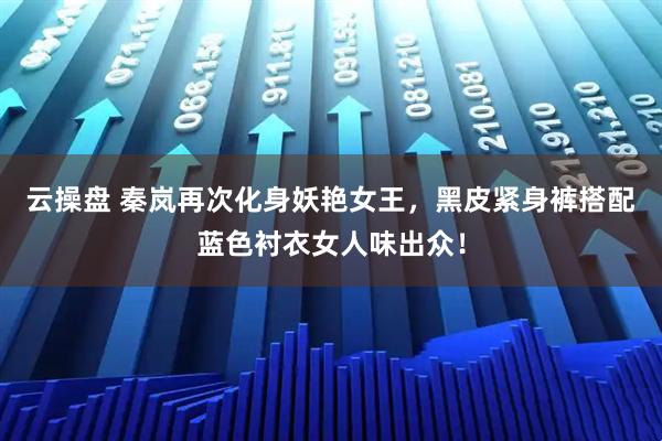 云操盘 秦岚再次化身妖艳女王，黑皮紧身裤搭配蓝色衬衣女人味出众！