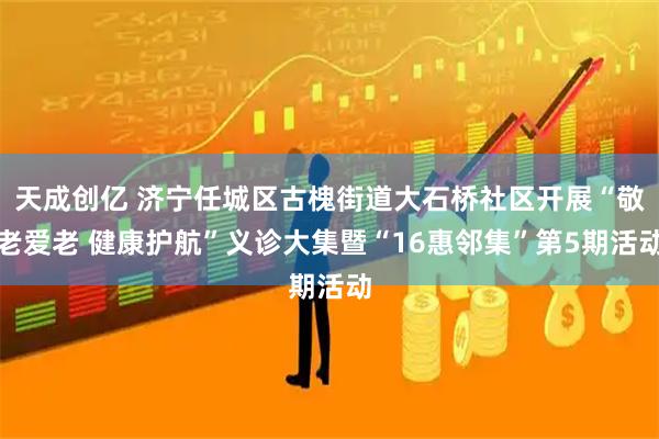 天成创亿 济宁任城区古槐街道大石桥社区开展“敬老爱老 健康护航”义诊大集暨“16惠邻集”第5期活动