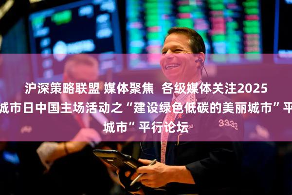 沪深策略联盟 媒体聚焦  各级媒体关注2025年世界城市日中国主场活动之“建设绿色低碳的美丽城市”平行论坛