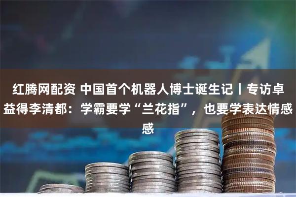 红腾网配资 中国首个机器人博士诞生记丨专访卓益得李清都：学霸要学“兰花指”，也要学表达情感