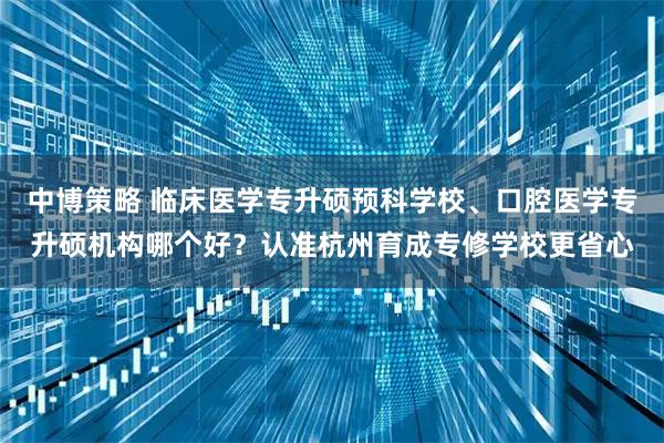 中博策略 临床医学专升硕预科学校、口腔医学专升硕机构哪个好？认准杭州育成专修学校更省心