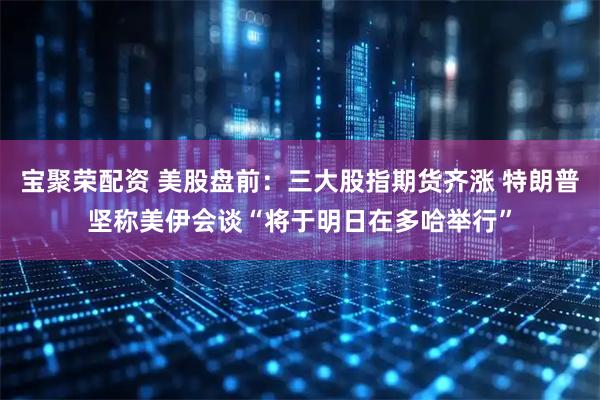宝聚荣配资 美股盘前：三大股指期货齐涨 特朗普坚称美伊会谈“将于明日在多哈举行”