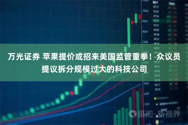 万光证券 苹果提价或招来美国监管重拳！众议员提议拆分规模过大的科技公司