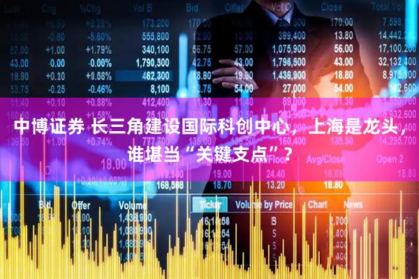 中博证券 长三角建设国际科创中心，上海是龙头，谁堪当“关键支点”？
