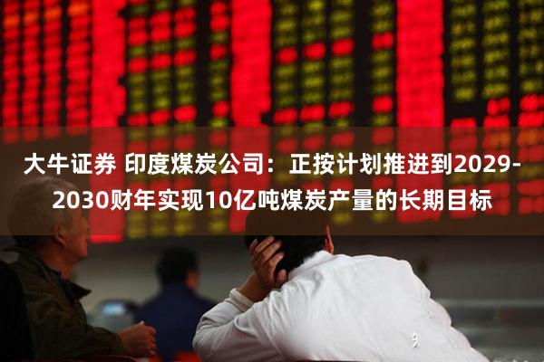 大牛证券 印度煤炭公司：正按计划推进到2029-2030财年实现10亿吨煤炭产量的长期目标